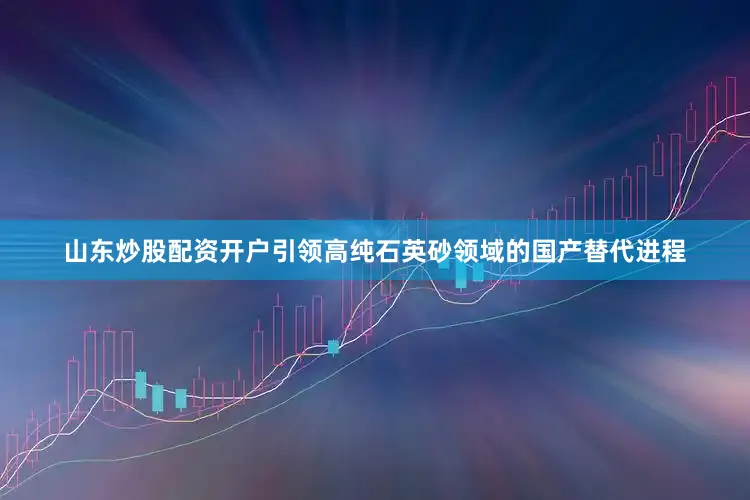 山东炒股配资开户引领高纯石英砂领域的国产替代进程