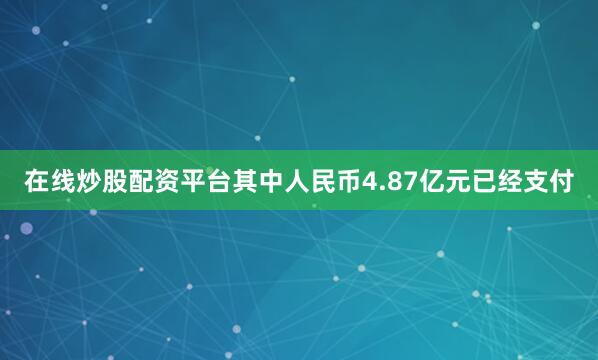在线炒股配资平台其中人民币4.87亿元已经支付