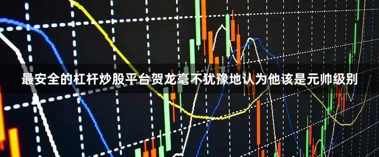 最安全的杠杆炒股平台贺龙毫不犹豫地认为他该是元帅级别