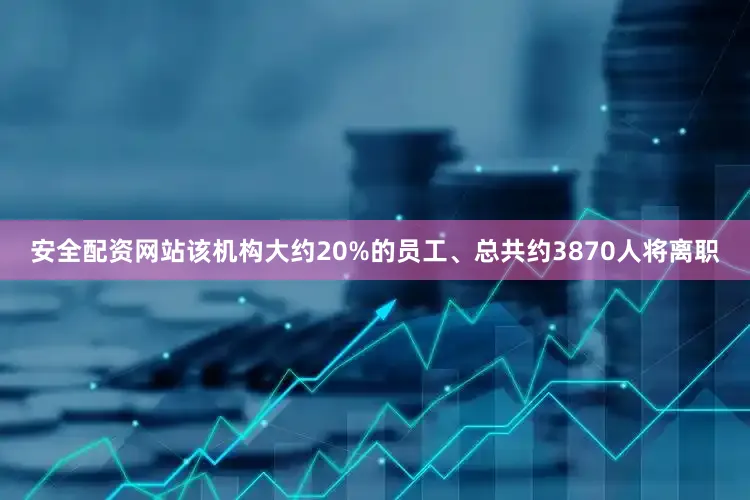 安全配资网站该机构大约20%的员工、总共约3870人将离职