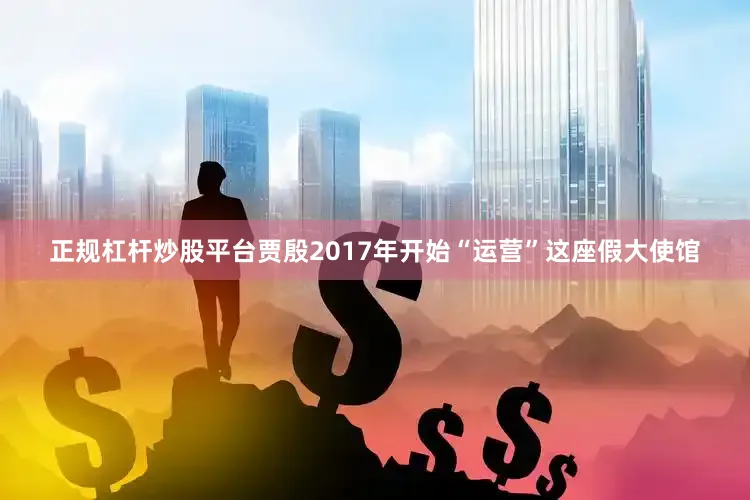 正规杠杆炒股平台贾殷2017年开始“运营”这座假大使馆