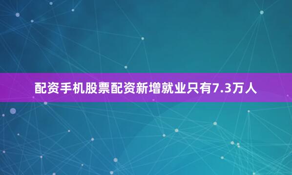 配资手机股票配资新增就业只有7.3万人