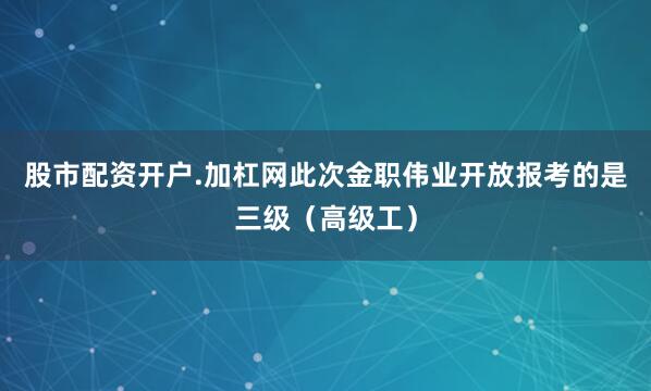 股市配资开户.加杠网此次金职伟业开放报考的是三级（高级工）