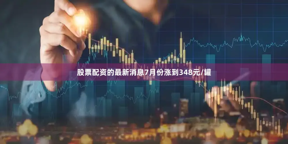 股票配资的最新消息7月份涨到348元/罐