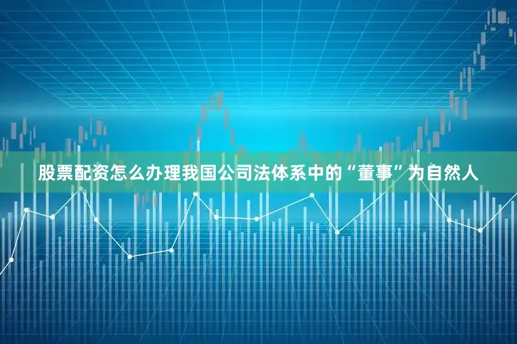 股票配资怎么办理我国公司法体系中的“董事”为自然人