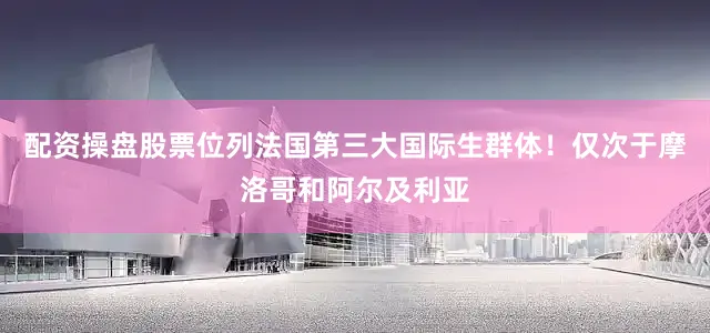 配资操盘股票位列法国第三大国际生群体！仅次于摩洛哥和阿尔及利亚